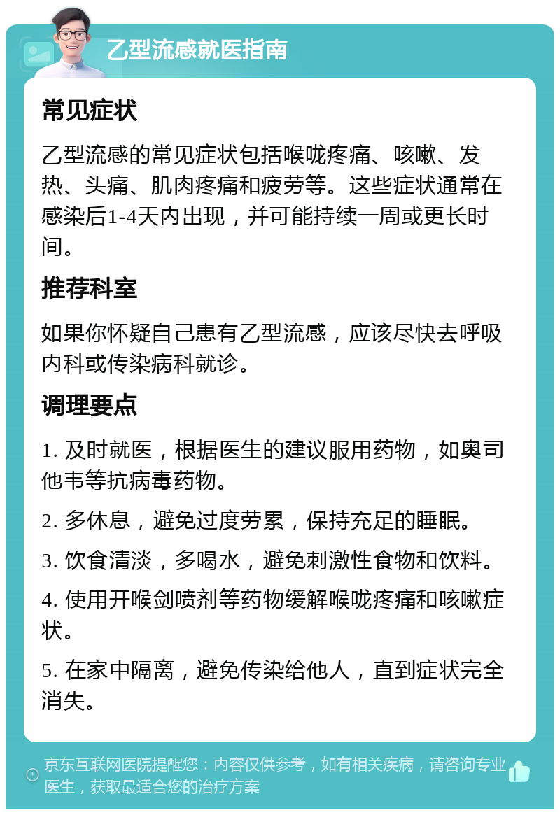 乙型流感就医指南 常见症状 乙型流感的常见症状包括喉咙疼痛、咳嗽、发热、头痛、肌肉疼痛和疲劳等。这些症状通常在感染后1-4天内出现，并可能持续一周或更长时间。 推荐科室 如果你怀疑自己患有乙型流感，应该尽快去呼吸内科或传染病科就诊。 调理要点 1. 及时就医，根据医生的建议服用药物，如奥司他韦等抗病毒药物。 2. 多休息，避免过度劳累，保持充足的睡眠。 3. 饮食清淡，多喝水，避免刺激性食物和饮料。 4. 使用开喉剑喷剂等药物缓解喉咙疼痛和咳嗽症状。 5. 在家中隔离，避免传染给他人，直到症状完全消失。