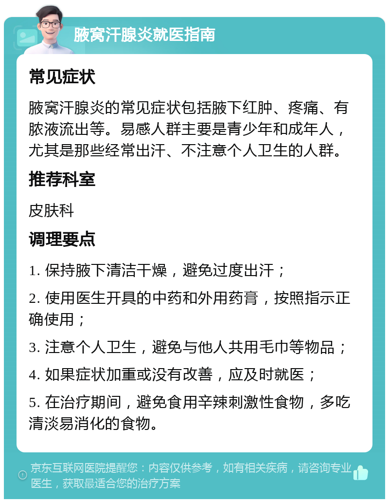 腋窝汗腺炎就医指南 常见症状 腋窝汗腺炎的常见症状包括腋下红肿、疼痛、有脓液流出等。易感人群主要是青少年和成年人，尤其是那些经常出汗、不注意个人卫生的人群。 推荐科室 皮肤科 调理要点 1. 保持腋下清洁干燥，避免过度出汗； 2. 使用医生开具的中药和外用药膏，按照指示正确使用； 3. 注意个人卫生，避免与他人共用毛巾等物品； 4. 如果症状加重或没有改善，应及时就医； 5. 在治疗期间，避免食用辛辣刺激性食物，多吃清淡易消化的食物。