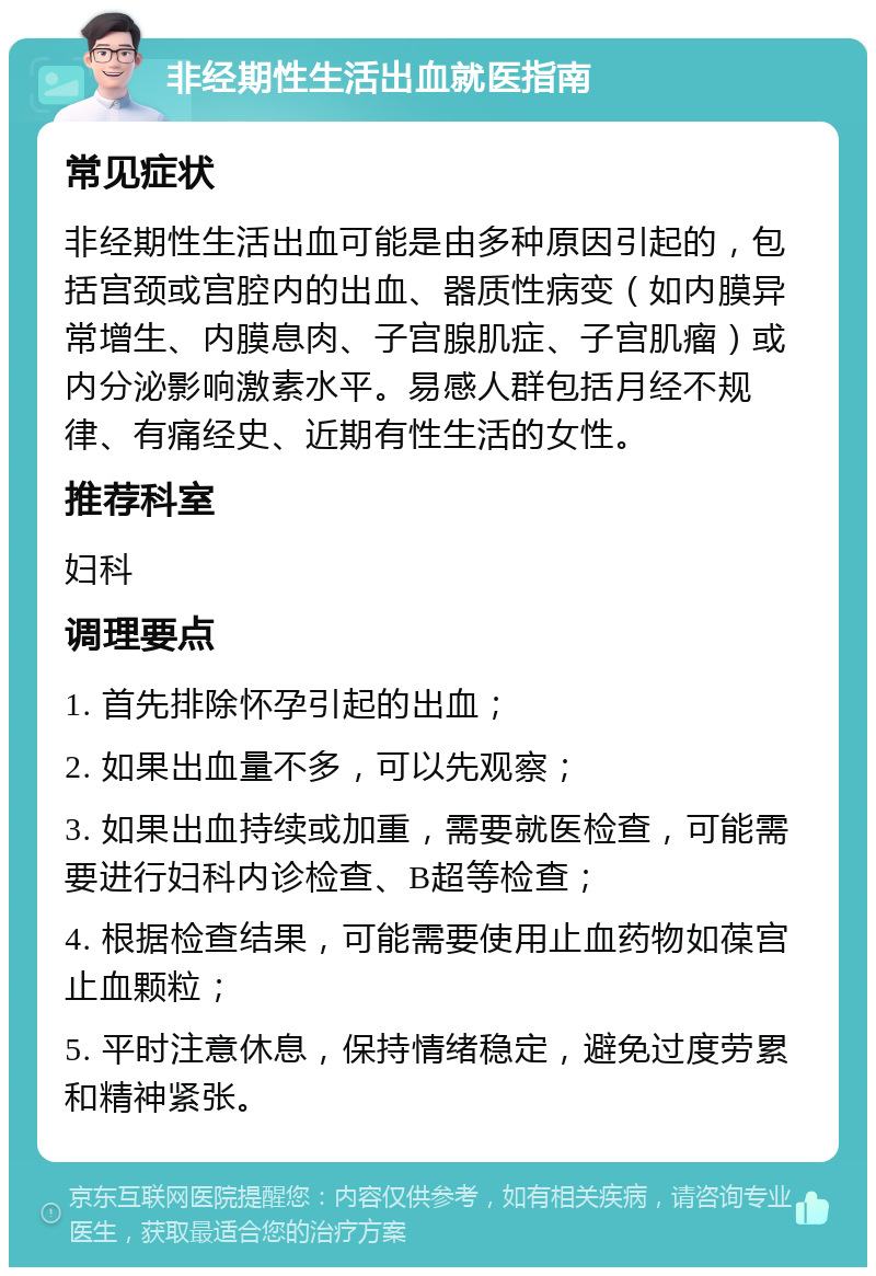 非经期性生活出血就医指南 常见症状 非经期性生活出血可能是由多种原因引起的，包括宫颈或宫腔内的出血、器质性病变（如内膜异常增生、内膜息肉、子宫腺肌症、子宫肌瘤）或内分泌影响激素水平。易感人群包括月经不规律、有痛经史、近期有性生活的女性。 推荐科室 妇科 调理要点 1. 首先排除怀孕引起的出血； 2. 如果出血量不多，可以先观察； 3. 如果出血持续或加重，需要就医检查，可能需要进行妇科内诊检查、B超等检查； 4. 根据检查结果，可能需要使用止血药物如葆宫止血颗粒； 5. 平时注意休息，保持情绪稳定，避免过度劳累和精神紧张。