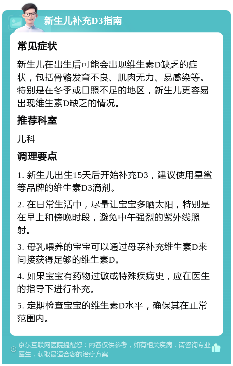 新生儿补充D3指南 常见症状 新生儿在出生后可能会出现维生素D缺乏的症状，包括骨骼发育不良、肌肉无力、易感染等。特别是在冬季或日照不足的地区，新生儿更容易出现维生素D缺乏的情况。 推荐科室 儿科 调理要点 1. 新生儿出生15天后开始补充D3，建议使用星鲨等品牌的维生素D3滴剂。 2. 在日常生活中，尽量让宝宝多晒太阳，特别是在早上和傍晚时段，避免中午强烈的紫外线照射。 3. 母乳喂养的宝宝可以通过母亲补充维生素D来间接获得足够的维生素D。 4. 如果宝宝有药物过敏或特殊疾病史，应在医生的指导下进行补充。 5. 定期检查宝宝的维生素D水平，确保其在正常范围内。