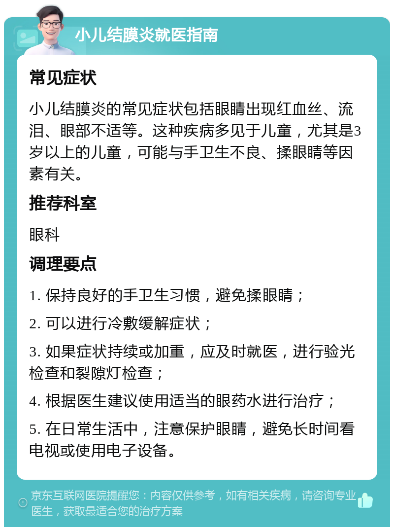 小儿结膜炎就医指南 常见症状 小儿结膜炎的常见症状包括眼睛出现红血丝、流泪、眼部不适等。这种疾病多见于儿童，尤其是3岁以上的儿童，可能与手卫生不良、揉眼睛等因素有关。 推荐科室 眼科 调理要点 1. 保持良好的手卫生习惯，避免揉眼睛； 2. 可以进行冷敷缓解症状； 3. 如果症状持续或加重，应及时就医，进行验光检查和裂隙灯检查； 4. 根据医生建议使用适当的眼药水进行治疗； 5. 在日常生活中，注意保护眼睛，避免长时间看电视或使用电子设备。