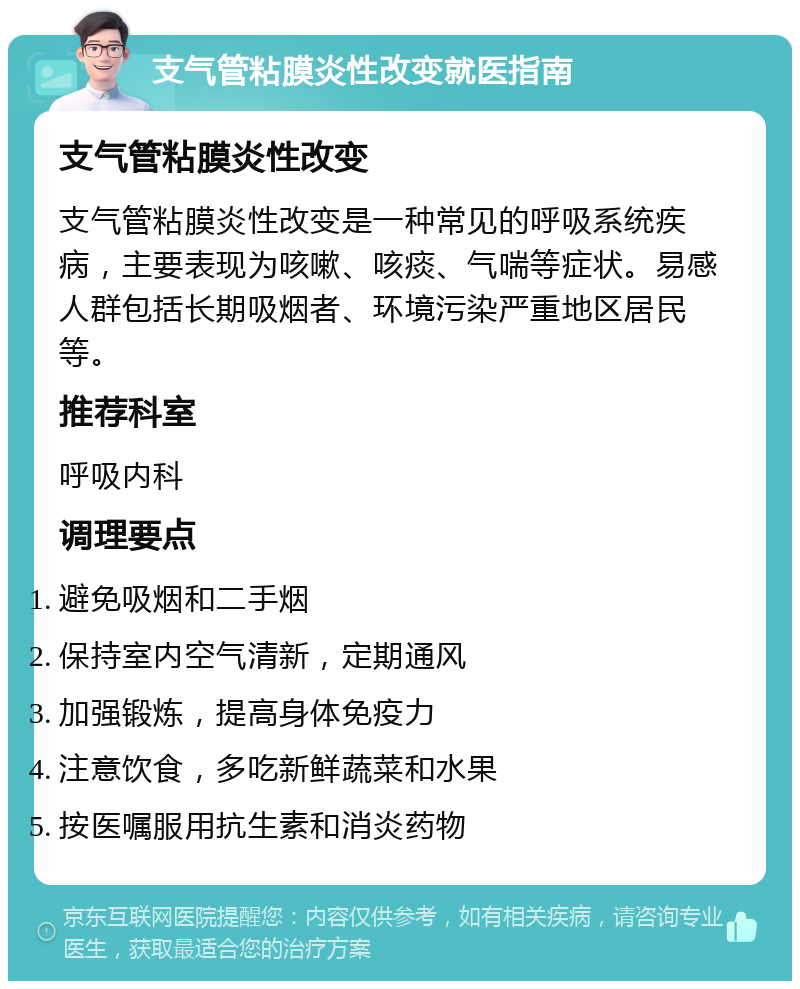 支气管粘膜炎性改变就医指南 支气管粘膜炎性改变 支气管粘膜炎性改变是一种常见的呼吸系统疾病，主要表现为咳嗽、咳痰、气喘等症状。易感人群包括长期吸烟者、环境污染严重地区居民等。 推荐科室 呼吸内科 调理要点 避免吸烟和二手烟 保持室内空气清新，定期通风 加强锻炼，提高身体免疫力 注意饮食，多吃新鲜蔬菜和水果 按医嘱服用抗生素和消炎药物