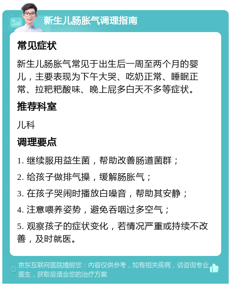 新生儿肠胀气调理指南 常见症状 新生儿肠胀气常见于出生后一周至两个月的婴儿，主要表现为下午大哭、吃奶正常、睡眠正常、拉粑粑酸味、晚上屁多白天不多等症状。 推荐科室 儿科 调理要点 1. 继续服用益生菌，帮助改善肠道菌群； 2. 给孩子做排气操，缓解肠胀气； 3. 在孩子哭闹时播放白噪音，帮助其安静； 4. 注意喂养姿势，避免吞咽过多空气； 5. 观察孩子的症状变化，若情况严重或持续不改善，及时就医。