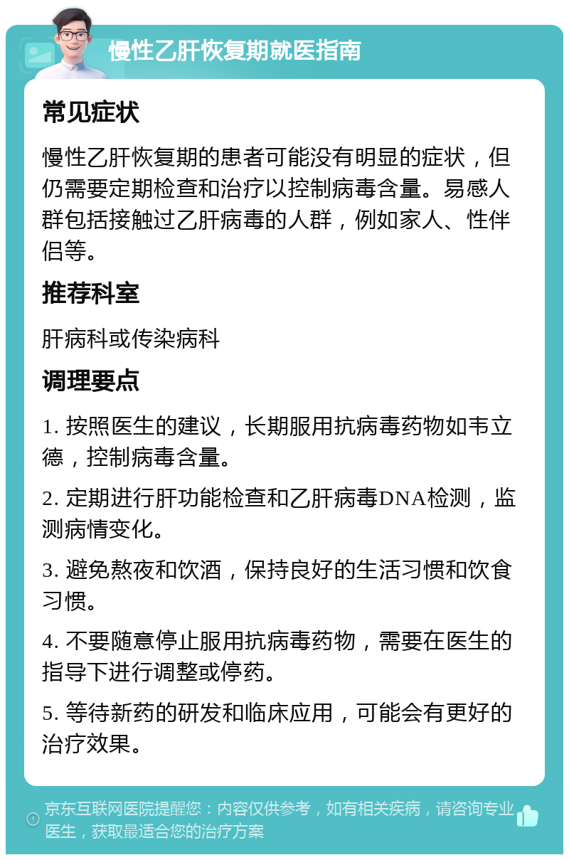 慢性乙肝恢复期就医指南 常见症状 慢性乙肝恢复期的患者可能没有明显的症状，但仍需要定期检查和治疗以控制病毒含量。易感人群包括接触过乙肝病毒的人群，例如家人、性伴侣等。 推荐科室 肝病科或传染病科 调理要点 1. 按照医生的建议，长期服用抗病毒药物如韦立德，控制病毒含量。 2. 定期进行肝功能检查和乙肝病毒DNA检测，监测病情变化。 3. 避免熬夜和饮酒，保持良好的生活习惯和饮食习惯。 4. 不要随意停止服用抗病毒药物，需要在医生的指导下进行调整或停药。 5. 等待新药的研发和临床应用，可能会有更好的治疗效果。