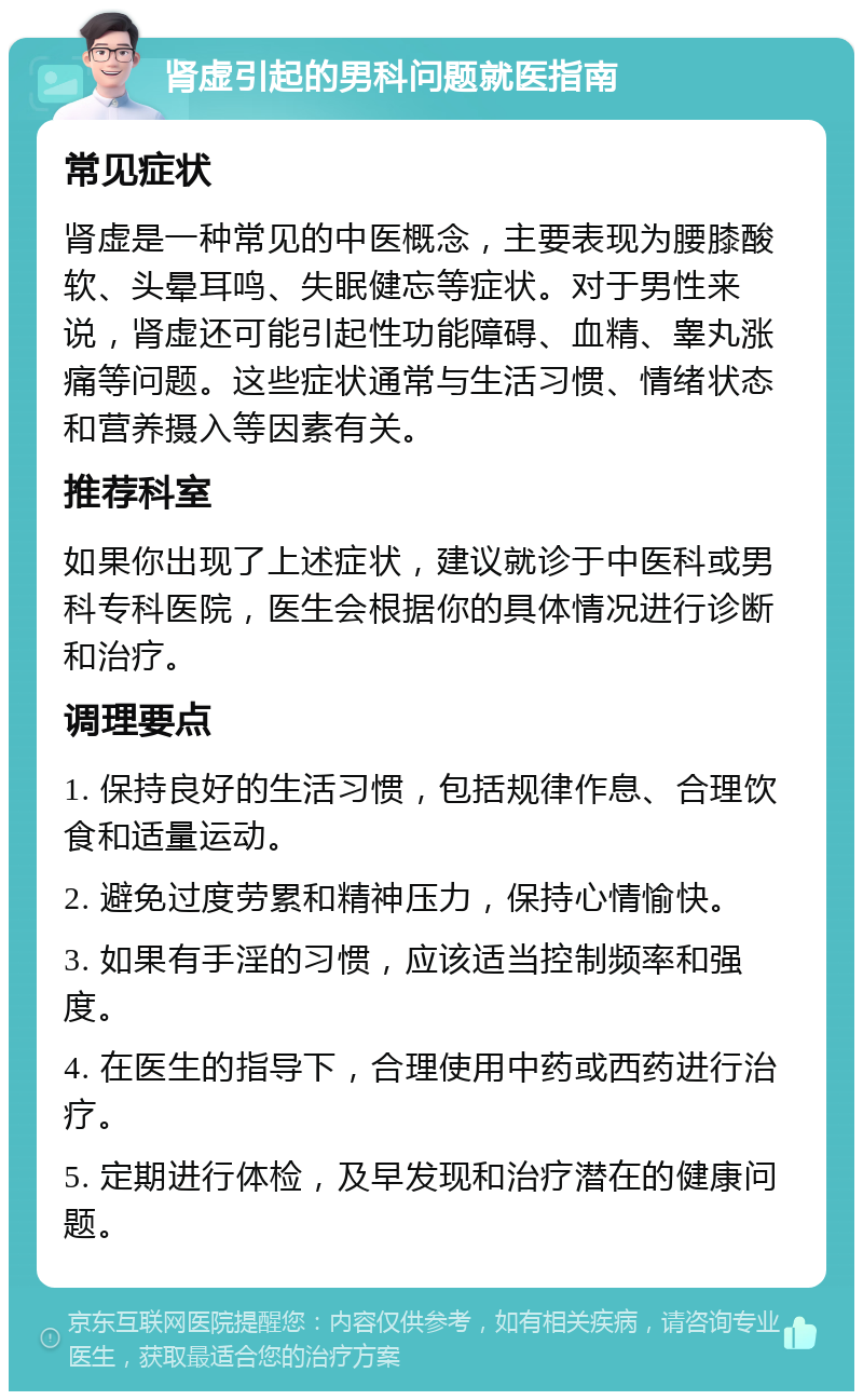 肾虚引起的男科问题就医指南 常见症状 肾虚是一种常见的中医概念，主要表现为腰膝酸软、头晕耳鸣、失眠健忘等症状。对于男性来说，肾虚还可能引起性功能障碍、血精、睾丸涨痛等问题。这些症状通常与生活习惯、情绪状态和营养摄入等因素有关。 推荐科室 如果你出现了上述症状，建议就诊于中医科或男科专科医院，医生会根据你的具体情况进行诊断和治疗。 调理要点 1. 保持良好的生活习惯，包括规律作息、合理饮食和适量运动。 2. 避免过度劳累和精神压力，保持心情愉快。 3. 如果有手淫的习惯，应该适当控制频率和强度。 4. 在医生的指导下，合理使用中药或西药进行治疗。 5. 定期进行体检，及早发现和治疗潜在的健康问题。