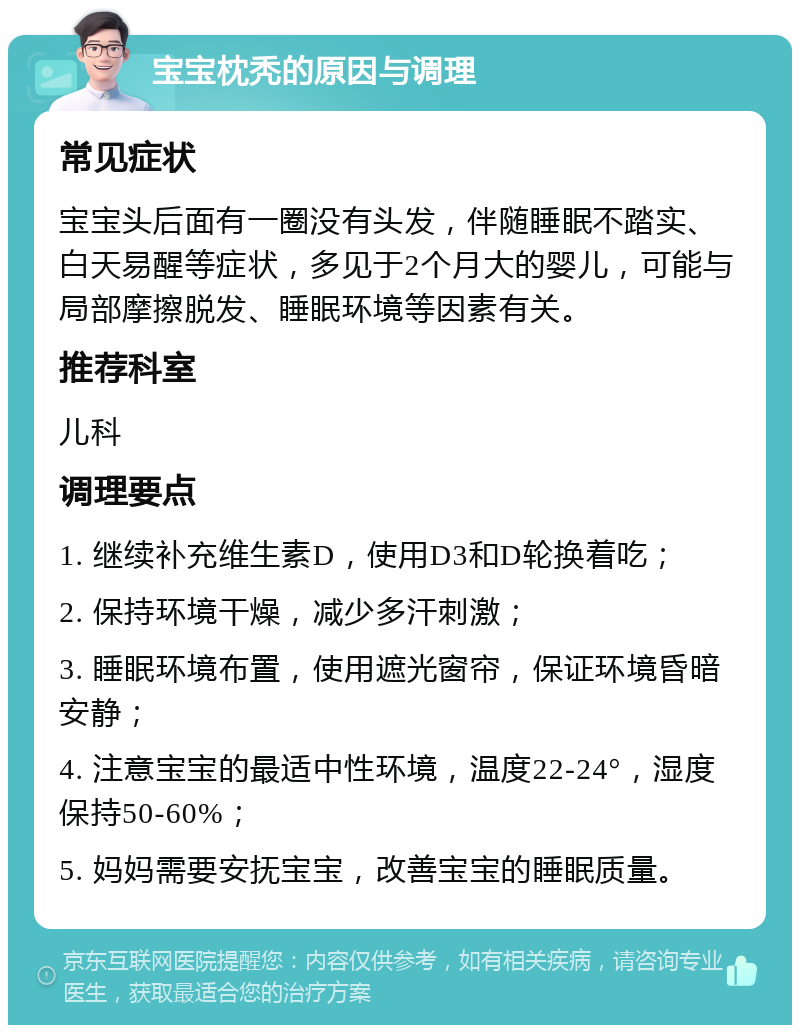 宝宝枕秃的原因与调理 常见症状 宝宝头后面有一圈没有头发，伴随睡眠不踏实、白天易醒等症状，多见于2个月大的婴儿，可能与局部摩擦脱发、睡眠环境等因素有关。 推荐科室 儿科 调理要点 1. 继续补充维生素D，使用D3和D轮换着吃； 2. 保持环境干燥，减少多汗刺激； 3. 睡眠环境布置，使用遮光窗帘，保证环境昏暗安静； 4. 注意宝宝的最适中性环境，温度22-24°，湿度保持50-60%； 5. 妈妈需要安抚宝宝，改善宝宝的睡眠质量。