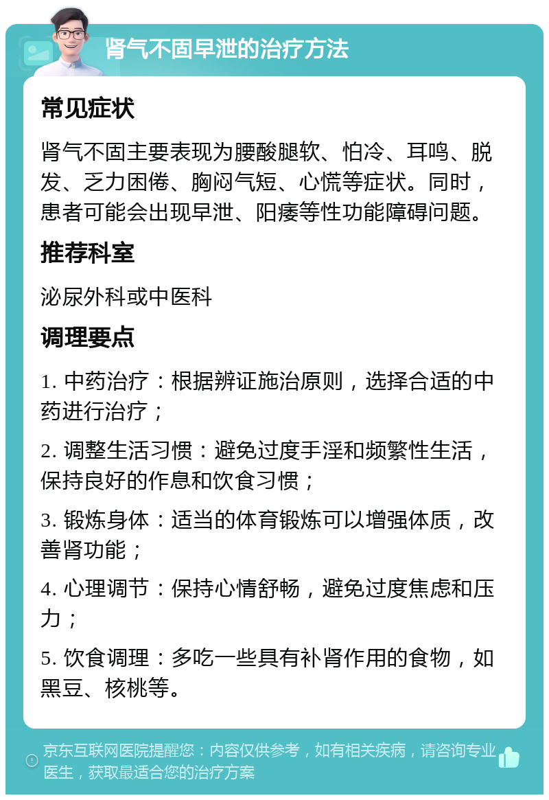 肾气不固早泄的治疗方法 常见症状 肾气不固主要表现为腰酸腿软、怕冷、耳鸣、脱发、乏力困倦、胸闷气短、心慌等症状。同时，患者可能会出现早泄、阳痿等性功能障碍问题。 推荐科室 泌尿外科或中医科 调理要点 1. 中药治疗：根据辨证施治原则，选择合适的中药进行治疗； 2. 调整生活习惯：避免过度手淫和频繁性生活，保持良好的作息和饮食习惯； 3. 锻炼身体：适当的体育锻炼可以增强体质，改善肾功能； 4. 心理调节：保持心情舒畅，避免过度焦虑和压力； 5. 饮食调理：多吃一些具有补肾作用的食物，如黑豆、核桃等。