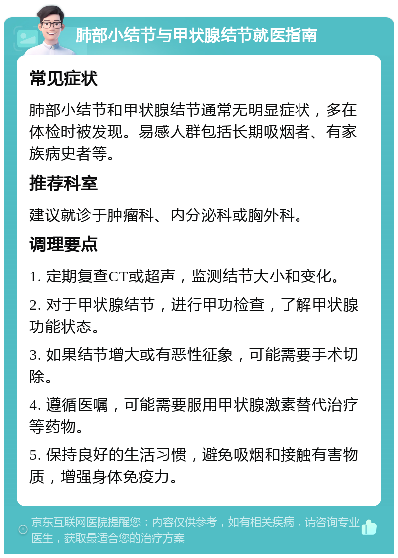 肺部小结节与甲状腺结节就医指南 常见症状 肺部小结节和甲状腺结节通常无明显症状，多在体检时被发现。易感人群包括长期吸烟者、有家族病史者等。 推荐科室 建议就诊于肿瘤科、内分泌科或胸外科。 调理要点 1. 定期复查CT或超声，监测结节大小和变化。 2. 对于甲状腺结节，进行甲功检查，了解甲状腺功能状态。 3. 如果结节增大或有恶性征象，可能需要手术切除。 4. 遵循医嘱，可能需要服用甲状腺激素替代治疗等药物。 5. 保持良好的生活习惯，避免吸烟和接触有害物质，增强身体免疫力。