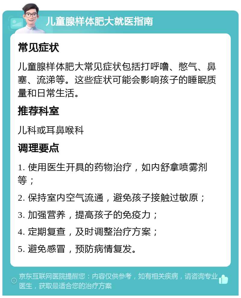 儿童腺样体肥大就医指南 常见症状 儿童腺样体肥大常见症状包括打呼噜、憋气、鼻塞、流涕等。这些症状可能会影响孩子的睡眠质量和日常生活。 推荐科室 儿科或耳鼻喉科 调理要点 1. 使用医生开具的药物治疗，如内舒拿喷雾剂等； 2. 保持室内空气流通，避免孩子接触过敏原； 3. 加强营养，提高孩子的免疫力； 4. 定期复查，及时调整治疗方案； 5. 避免感冒，预防病情复发。