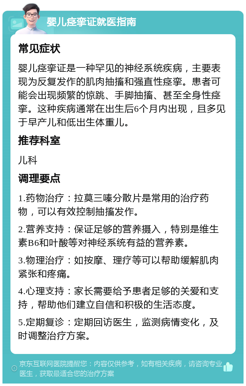 婴儿痉挛证就医指南 常见症状 婴儿痉挛证是一种罕见的神经系统疾病，主要表现为反复发作的肌肉抽搐和强直性痉挛。患者可能会出现频繁的惊跳、手脚抽搐、甚至全身性痉挛。这种疾病通常在出生后6个月内出现，且多见于早产儿和低出生体重儿。 推荐科室 儿科 调理要点 1.药物治疗：拉莫三嗪分散片是常用的治疗药物，可以有效控制抽搐发作。 2.营养支持：保证足够的营养摄入，特别是维生素B6和叶酸等对神经系统有益的营养素。 3.物理治疗：如按摩、理疗等可以帮助缓解肌肉紧张和疼痛。 4.心理支持：家长需要给予患者足够的关爱和支持，帮助他们建立自信和积极的生活态度。 5.定期复诊：定期回访医生，监测病情变化，及时调整治疗方案。