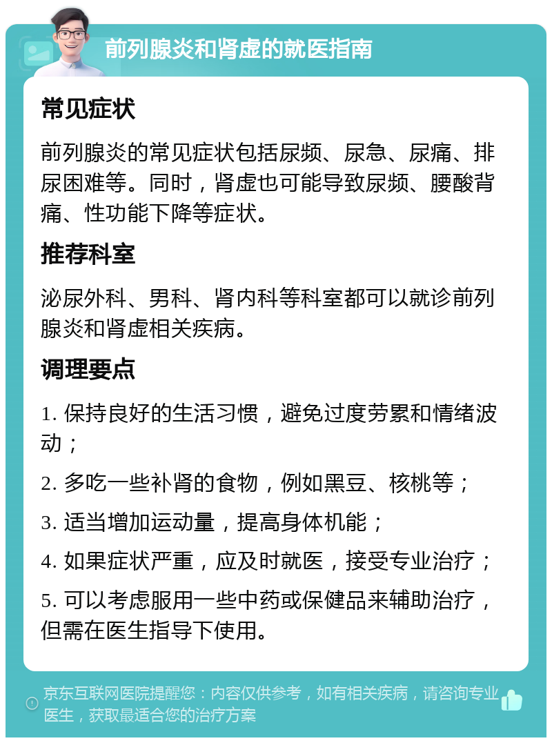 前列腺炎和肾虚的就医指南 常见症状 前列腺炎的常见症状包括尿频、尿急、尿痛、排尿困难等。同时，肾虚也可能导致尿频、腰酸背痛、性功能下降等症状。 推荐科室 泌尿外科、男科、肾内科等科室都可以就诊前列腺炎和肾虚相关疾病。 调理要点 1. 保持良好的生活习惯，避免过度劳累和情绪波动； 2. 多吃一些补肾的食物，例如黑豆、核桃等； 3. 适当增加运动量，提高身体机能； 4. 如果症状严重，应及时就医，接受专业治疗； 5. 可以考虑服用一些中药或保健品来辅助治疗，但需在医生指导下使用。