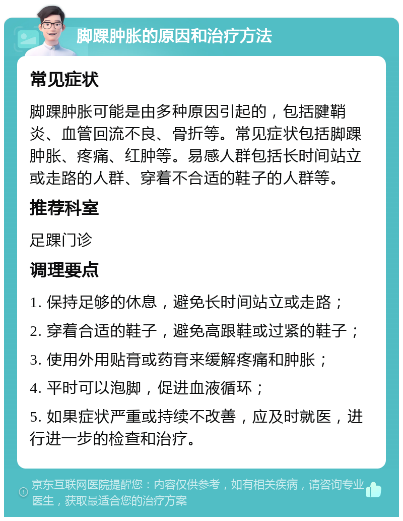 脚踝肿胀的原因和治疗方法 常见症状 脚踝肿胀可能是由多种原因引起的，包括腱鞘炎、血管回流不良、骨折等。常见症状包括脚踝肿胀、疼痛、红肿等。易感人群包括长时间站立或走路的人群、穿着不合适的鞋子的人群等。 推荐科室 足踝门诊 调理要点 1. 保持足够的休息，避免长时间站立或走路； 2. 穿着合适的鞋子，避免高跟鞋或过紧的鞋子； 3. 使用外用贴膏或药膏来缓解疼痛和肿胀； 4. 平时可以泡脚，促进血液循环； 5. 如果症状严重或持续不改善，应及时就医，进行进一步的检查和治疗。