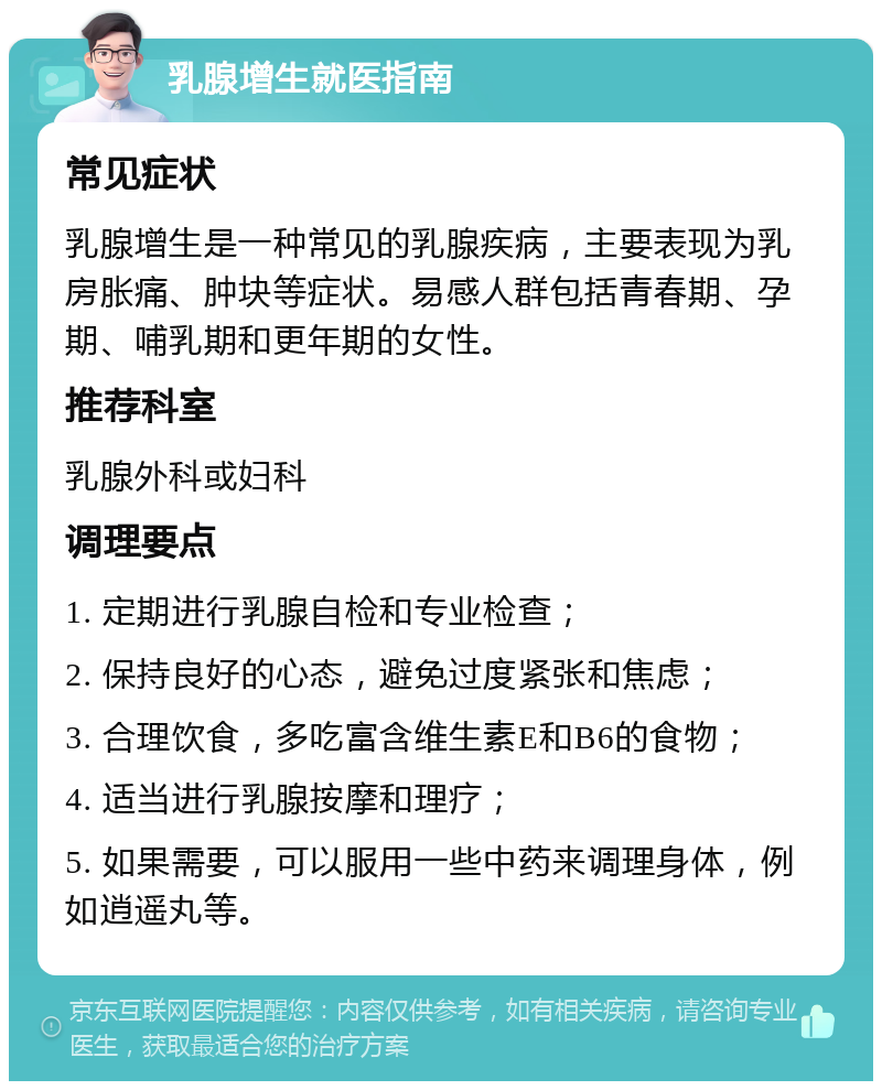 乳腺增生就医指南 常见症状 乳腺增生是一种常见的乳腺疾病，主要表现为乳房胀痛、肿块等症状。易感人群包括青春期、孕期、哺乳期和更年期的女性。 推荐科室 乳腺外科或妇科 调理要点 1. 定期进行乳腺自检和专业检查； 2. 保持良好的心态，避免过度紧张和焦虑； 3. 合理饮食，多吃富含维生素E和B6的食物； 4. 适当进行乳腺按摩和理疗； 5. 如果需要，可以服用一些中药来调理身体，例如逍遥丸等。