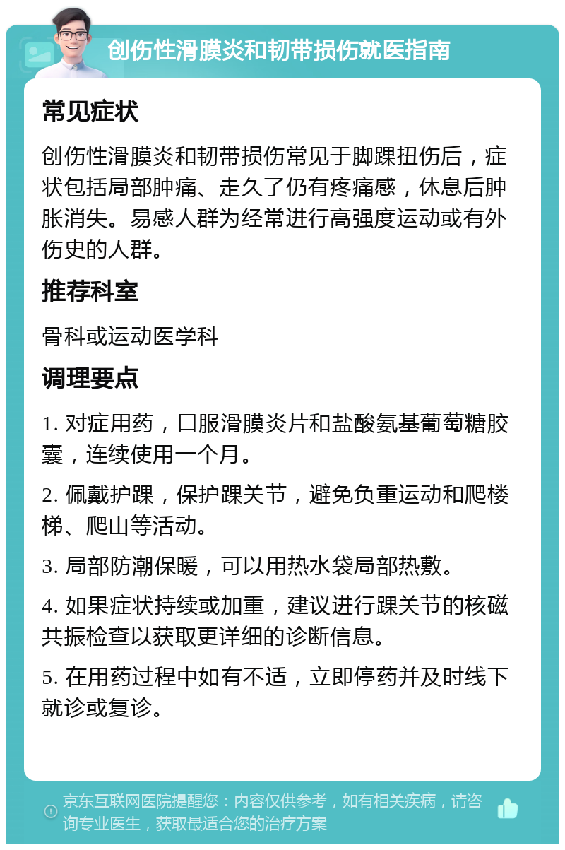 创伤性滑膜炎和韧带损伤就医指南 常见症状 创伤性滑膜炎和韧带损伤常见于脚踝扭伤后，症状包括局部肿痛、走久了仍有疼痛感，休息后肿胀消失。易感人群为经常进行高强度运动或有外伤史的人群。 推荐科室 骨科或运动医学科 调理要点 1. 对症用药，口服滑膜炎片和盐酸氨基葡萄糖胶囊，连续使用一个月。 2. 佩戴护踝，保护踝关节，避免负重运动和爬楼梯、爬山等活动。 3. 局部防潮保暖，可以用热水袋局部热敷。 4. 如果症状持续或加重，建议进行踝关节的核磁共振检查以获取更详细的诊断信息。 5. 在用药过程中如有不适，立即停药并及时线下就诊或复诊。