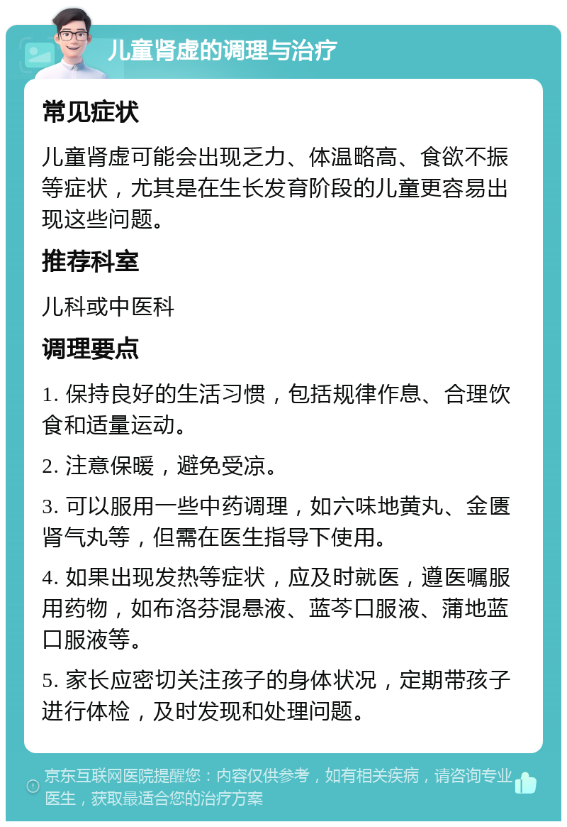 儿童肾虚的调理与治疗 常见症状 儿童肾虚可能会出现乏力、体温略高、食欲不振等症状，尤其是在生长发育阶段的儿童更容易出现这些问题。 推荐科室 儿科或中医科 调理要点 1. 保持良好的生活习惯，包括规律作息、合理饮食和适量运动。 2. 注意保暖，避免受凉。 3. 可以服用一些中药调理，如六味地黄丸、金匮肾气丸等，但需在医生指导下使用。 4. 如果出现发热等症状，应及时就医，遵医嘱服用药物，如布洛芬混悬液、蓝芩口服液、蒲地蓝口服液等。 5. 家长应密切关注孩子的身体状况，定期带孩子进行体检，及时发现和处理问题。