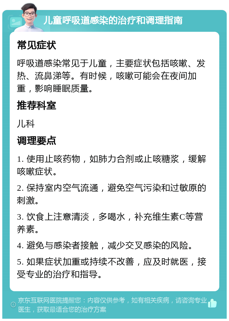 儿童呼吸道感染的治疗和调理指南 常见症状 呼吸道感染常见于儿童，主要症状包括咳嗽、发热、流鼻涕等。有时候，咳嗽可能会在夜间加重，影响睡眠质量。 推荐科室 儿科 调理要点 1. 使用止咳药物，如肺力合剂或止咳糖浆，缓解咳嗽症状。 2. 保持室内空气流通，避免空气污染和过敏原的刺激。 3. 饮食上注意清淡，多喝水，补充维生素C等营养素。 4. 避免与感染者接触，减少交叉感染的风险。 5. 如果症状加重或持续不改善，应及时就医，接受专业的治疗和指导。