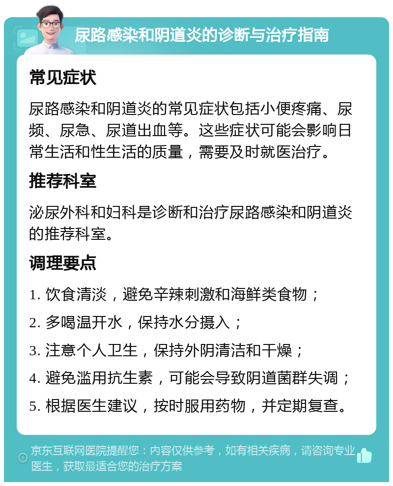 尿路感染和阴道炎的诊断与治疗指南 常见症状 尿路感染和阴道炎的常见症状包括小便疼痛、尿频、尿急、尿道出血等。这些症状可能会影响日常生活和性生活的质量，需要及时就医治疗。 推荐科室 泌尿外科和妇科是诊断和治疗尿路感染和阴道炎的推荐科室。 调理要点 1. 饮食清淡，避免辛辣刺激和海鲜类食物； 2. 多喝温开水，保持水分摄入； 3. 注意个人卫生，保持外阴清洁和干燥； 4. 避免滥用抗生素，可能会导致阴道菌群失调； 5. 根据医生建议，按时服用药物，并定期复查。