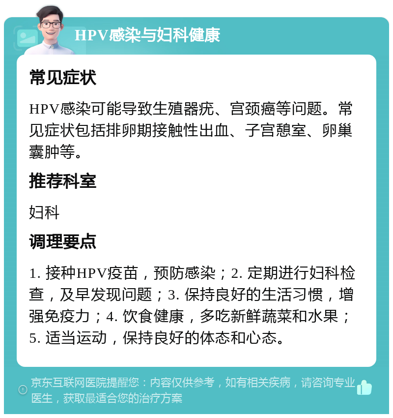 HPV感染与妇科健康 常见症状 HPV感染可能导致生殖器疣、宫颈癌等问题。常见症状包括排卵期接触性出血、子宫憩室、卵巢囊肿等。 推荐科室 妇科 调理要点 1. 接种HPV疫苗，预防感染；2. 定期进行妇科检查，及早发现问题；3. 保持良好的生活习惯，增强免疫力；4. 饮食健康，多吃新鲜蔬菜和水果；5. 适当运动，保持良好的体态和心态。