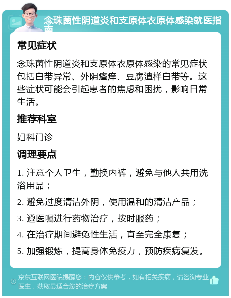 念珠菌性阴道炎和支原体衣原体感染就医指南 常见症状 念珠菌性阴道炎和支原体衣原体感染的常见症状包括白带异常、外阴瘙痒、豆腐渣样白带等。这些症状可能会引起患者的焦虑和困扰，影响日常生活。 推荐科室 妇科门诊 调理要点 1. 注意个人卫生，勤换内裤，避免与他人共用洗浴用品； 2. 避免过度清洁外阴，使用温和的清洁产品； 3. 遵医嘱进行药物治疗，按时服药； 4. 在治疗期间避免性生活，直至完全康复； 5. 加强锻炼，提高身体免疫力，预防疾病复发。