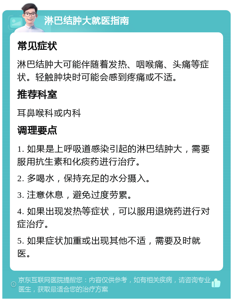 淋巴结肿大就医指南 常见症状 淋巴结肿大可能伴随着发热、咽喉痛、头痛等症状。轻触肿块时可能会感到疼痛或不适。 推荐科室 耳鼻喉科或内科 调理要点 1. 如果是上呼吸道感染引起的淋巴结肿大，需要服用抗生素和化痰药进行治疗。 2. 多喝水，保持充足的水分摄入。 3. 注意休息，避免过度劳累。 4. 如果出现发热等症状，可以服用退烧药进行对症治疗。 5. 如果症状加重或出现其他不适，需要及时就医。