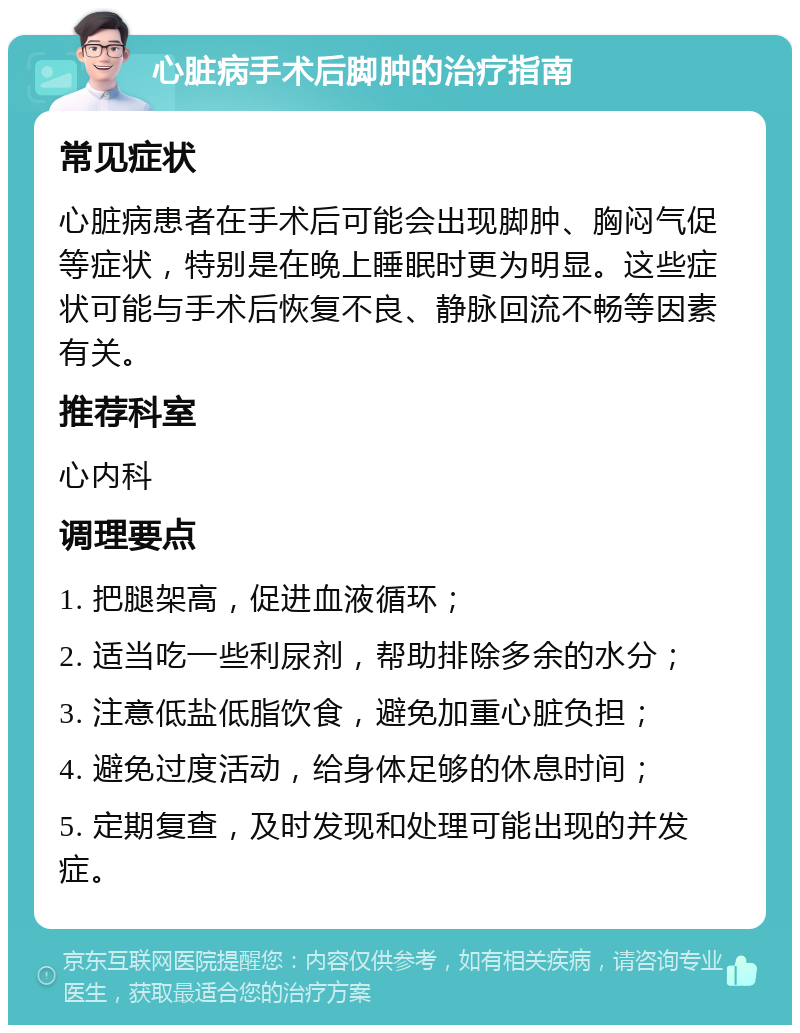 心脏病手术后脚肿的治疗指南 常见症状 心脏病患者在手术后可能会出现脚肿、胸闷气促等症状，特别是在晚上睡眠时更为明显。这些症状可能与手术后恢复不良、静脉回流不畅等因素有关。 推荐科室 心内科 调理要点 1. 把腿架高，促进血液循环； 2. 适当吃一些利尿剂，帮助排除多余的水分； 3. 注意低盐低脂饮食，避免加重心脏负担； 4. 避免过度活动，给身体足够的休息时间； 5. 定期复查，及时发现和处理可能出现的并发症。