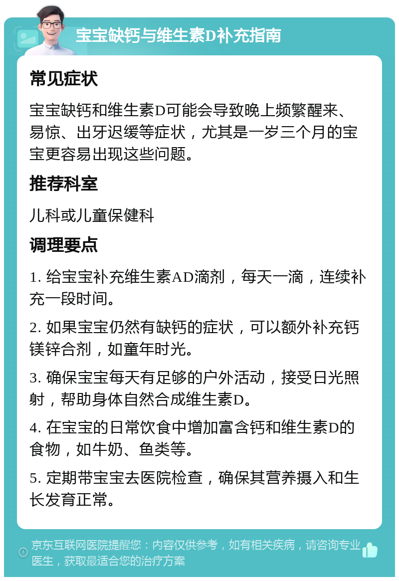 宝宝缺钙与维生素D补充指南 常见症状 宝宝缺钙和维生素D可能会导致晚上频繁醒来、易惊、出牙迟缓等症状，尤其是一岁三个月的宝宝更容易出现这些问题。 推荐科室 儿科或儿童保健科 调理要点 1. 给宝宝补充维生素AD滴剂，每天一滴，连续补充一段时间。 2. 如果宝宝仍然有缺钙的症状，可以额外补充钙镁锌合剂，如童年时光。 3. 确保宝宝每天有足够的户外活动，接受日光照射，帮助身体自然合成维生素D。 4. 在宝宝的日常饮食中增加富含钙和维生素D的食物，如牛奶、鱼类等。 5. 定期带宝宝去医院检查，确保其营养摄入和生长发育正常。