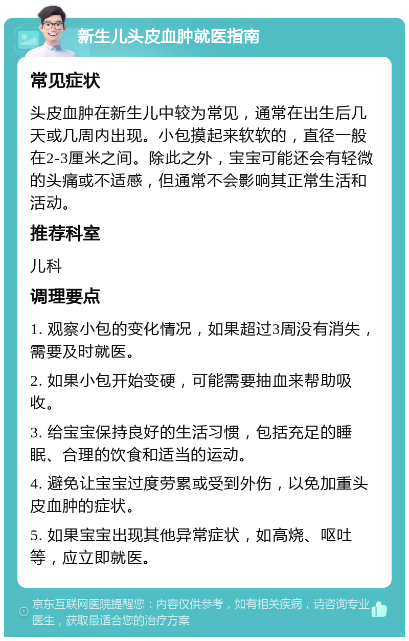 新生儿头皮血肿就医指南 常见症状 头皮血肿在新生儿中较为常见，通常在出生后几天或几周内出现。小包摸起来软软的，直径一般在2-3厘米之间。除此之外，宝宝可能还会有轻微的头痛或不适感，但通常不会影响其正常生活和活动。 推荐科室 儿科 调理要点 1. 观察小包的变化情况，如果超过3周没有消失，需要及时就医。 2. 如果小包开始变硬，可能需要抽血来帮助吸收。 3. 给宝宝保持良好的生活习惯，包括充足的睡眠、合理的饮食和适当的运动。 4. 避免让宝宝过度劳累或受到外伤，以免加重头皮血肿的症状。 5. 如果宝宝出现其他异常症状，如高烧、呕吐等，应立即就医。