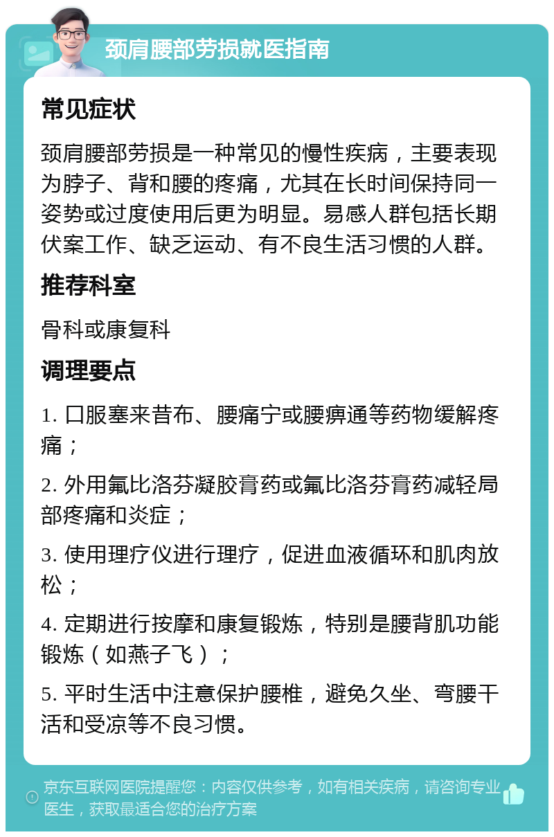 颈肩腰部劳损就医指南 常见症状 颈肩腰部劳损是一种常见的慢性疾病，主要表现为脖子、背和腰的疼痛，尤其在长时间保持同一姿势或过度使用后更为明显。易感人群包括长期伏案工作、缺乏运动、有不良生活习惯的人群。 推荐科室 骨科或康复科 调理要点 1. 口服塞来昔布、腰痛宁或腰痹通等药物缓解疼痛； 2. 外用氟比洛芬凝胶膏药或氟比洛芬膏药减轻局部疼痛和炎症； 3. 使用理疗仪进行理疗，促进血液循环和肌肉放松； 4. 定期进行按摩和康复锻炼，特别是腰背肌功能锻炼（如燕子飞）； 5. 平时生活中注意保护腰椎，避免久坐、弯腰干活和受凉等不良习惯。