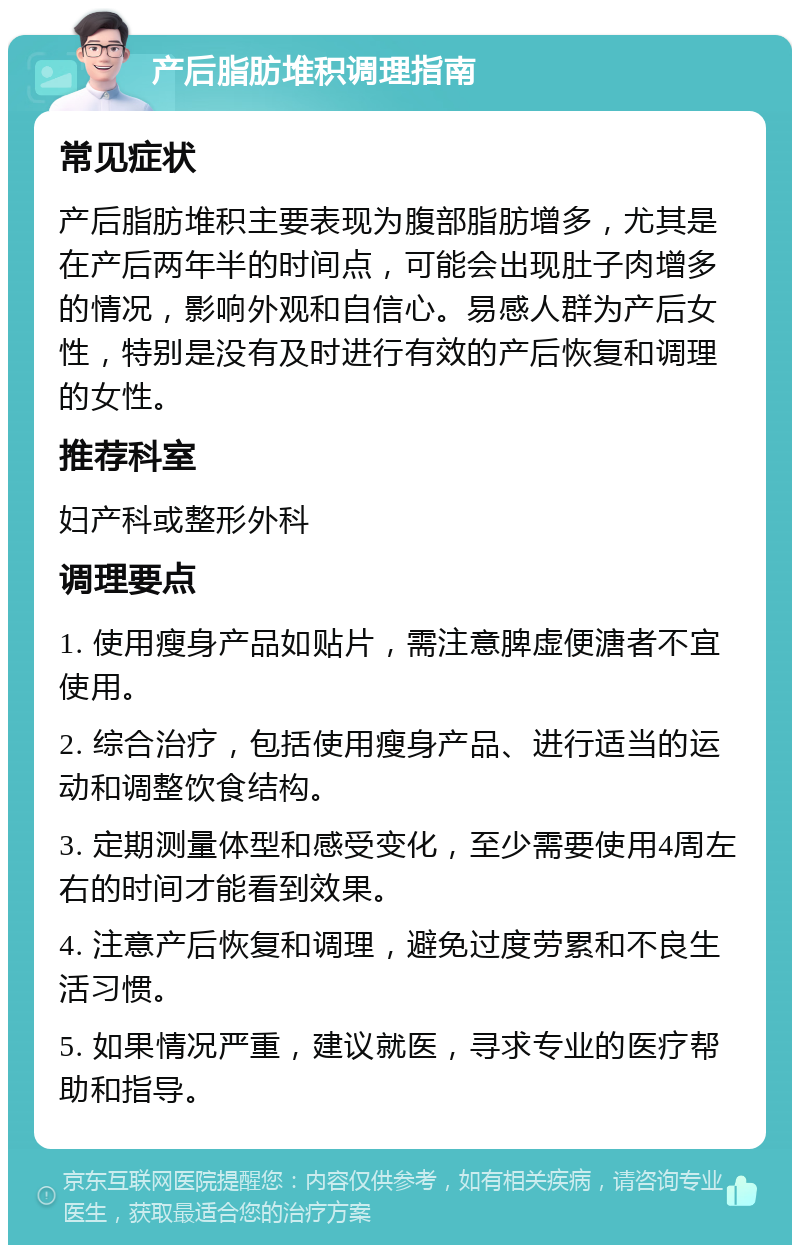 产后脂肪堆积调理指南 常见症状 产后脂肪堆积主要表现为腹部脂肪增多，尤其是在产后两年半的时间点，可能会出现肚子肉增多的情况，影响外观和自信心。易感人群为产后女性，特别是没有及时进行有效的产后恢复和调理的女性。 推荐科室 妇产科或整形外科 调理要点 1. 使用瘦身产品如贴片，需注意脾虚便溏者不宜使用。 2. 综合治疗，包括使用瘦身产品、进行适当的运动和调整饮食结构。 3. 定期测量体型和感受变化，至少需要使用4周左右的时间才能看到效果。 4. 注意产后恢复和调理，避免过度劳累和不良生活习惯。 5. 如果情况严重，建议就医，寻求专业的医疗帮助和指导。