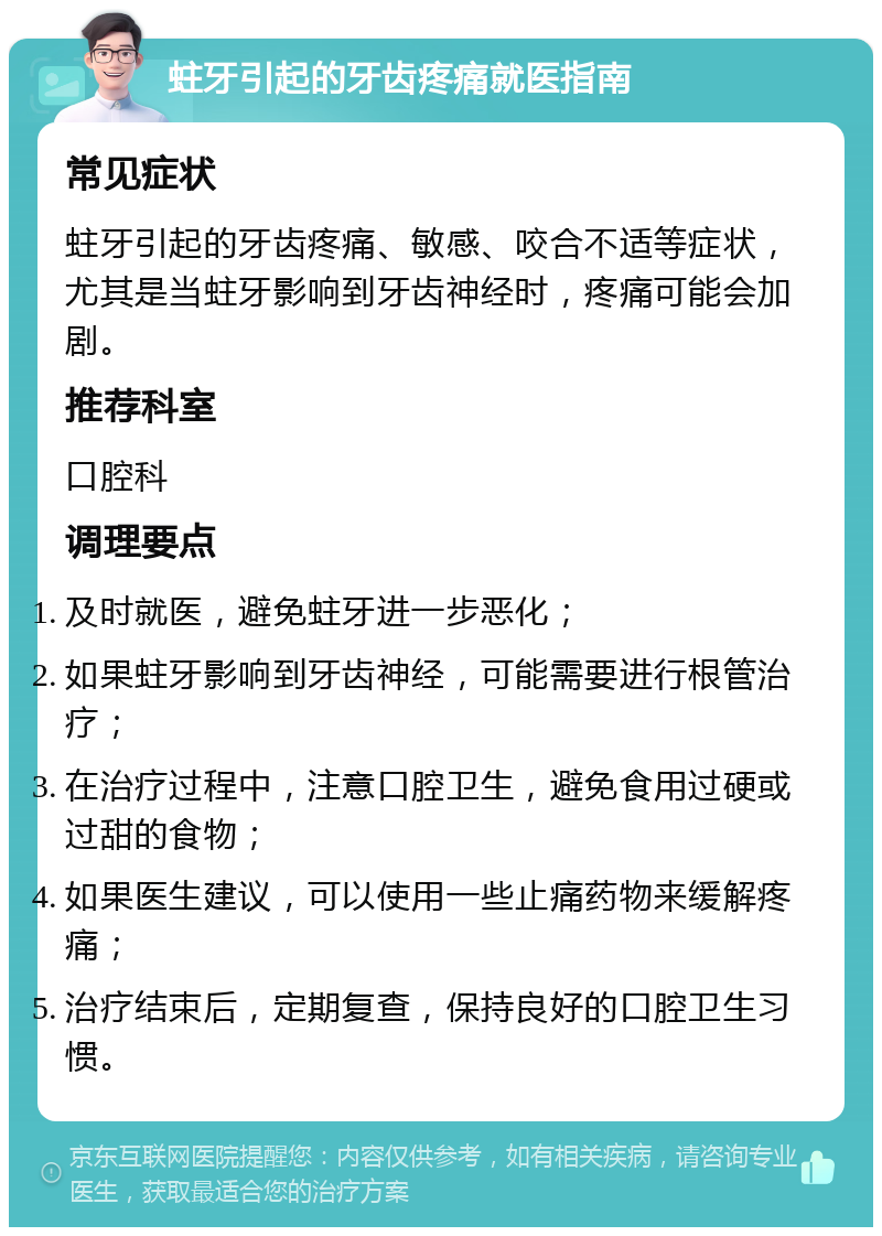 蛀牙引起的牙齿疼痛就医指南 常见症状 蛀牙引起的牙齿疼痛、敏感、咬合不适等症状，尤其是当蛀牙影响到牙齿神经时，疼痛可能会加剧。 推荐科室 口腔科 调理要点 及时就医，避免蛀牙进一步恶化； 如果蛀牙影响到牙齿神经，可能需要进行根管治疗； 在治疗过程中，注意口腔卫生，避免食用过硬或过甜的食物； 如果医生建议，可以使用一些止痛药物来缓解疼痛； 治疗结束后，定期复查，保持良好的口腔卫生习惯。