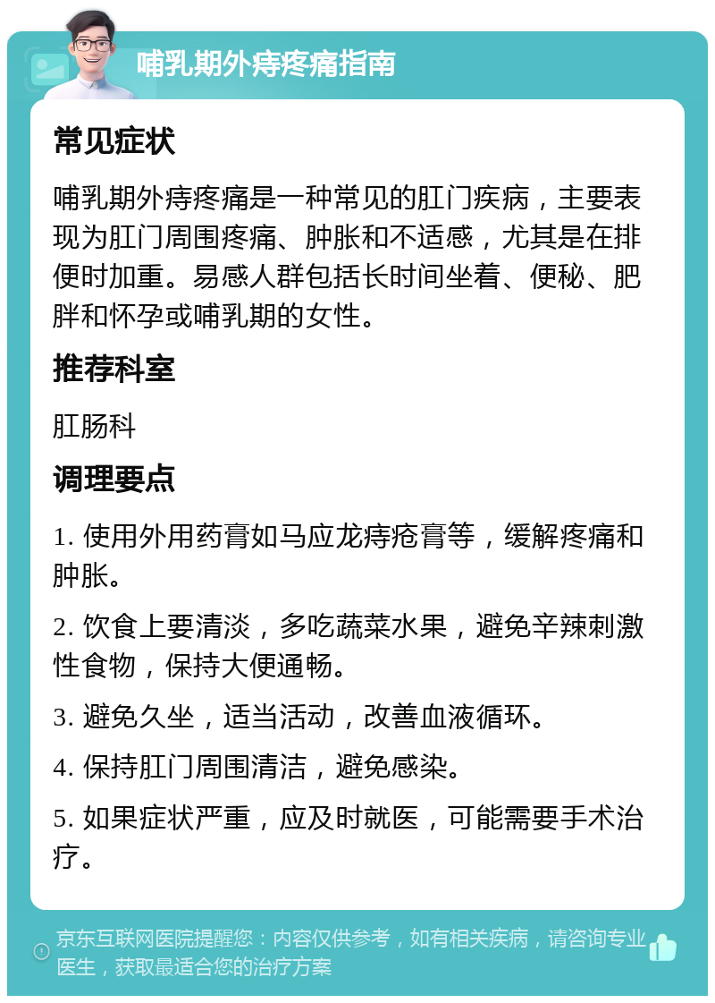 哺乳期外痔疼痛指南 常见症状 哺乳期外痔疼痛是一种常见的肛门疾病，主要表现为肛门周围疼痛、肿胀和不适感，尤其是在排便时加重。易感人群包括长时间坐着、便秘、肥胖和怀孕或哺乳期的女性。 推荐科室 肛肠科 调理要点 1. 使用外用药膏如马应龙痔疮膏等，缓解疼痛和肿胀。 2. 饮食上要清淡，多吃蔬菜水果，避免辛辣刺激性食物，保持大便通畅。 3. 避免久坐，适当活动，改善血液循环。 4. 保持肛门周围清洁，避免感染。 5. 如果症状严重，应及时就医，可能需要手术治疗。