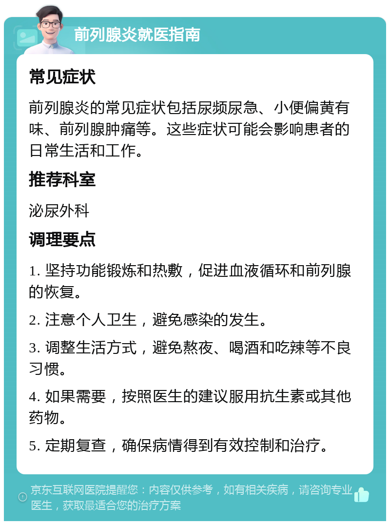 前列腺炎就医指南 常见症状 前列腺炎的常见症状包括尿频尿急、小便偏黄有味、前列腺肿痛等。这些症状可能会影响患者的日常生活和工作。 推荐科室 泌尿外科 调理要点 1. 坚持功能锻炼和热敷，促进血液循环和前列腺的恢复。 2. 注意个人卫生，避免感染的发生。 3. 调整生活方式，避免熬夜、喝酒和吃辣等不良习惯。 4. 如果需要，按照医生的建议服用抗生素或其他药物。 5. 定期复查，确保病情得到有效控制和治疗。