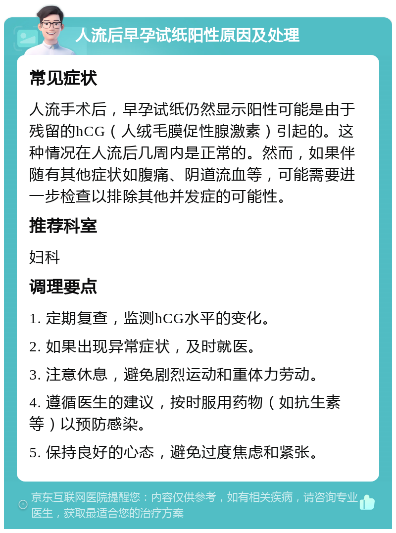 人流后早孕试纸阳性原因及处理 常见症状 人流手术后，早孕试纸仍然显示阳性可能是由于残留的hCG（人绒毛膜促性腺激素）引起的。这种情况在人流后几周内是正常的。然而，如果伴随有其他症状如腹痛、阴道流血等，可能需要进一步检查以排除其他并发症的可能性。 推荐科室 妇科 调理要点 1. 定期复查，监测hCG水平的变化。 2. 如果出现异常症状，及时就医。 3. 注意休息，避免剧烈运动和重体力劳动。 4. 遵循医生的建议，按时服用药物（如抗生素等）以预防感染。 5. 保持良好的心态，避免过度焦虑和紧张。