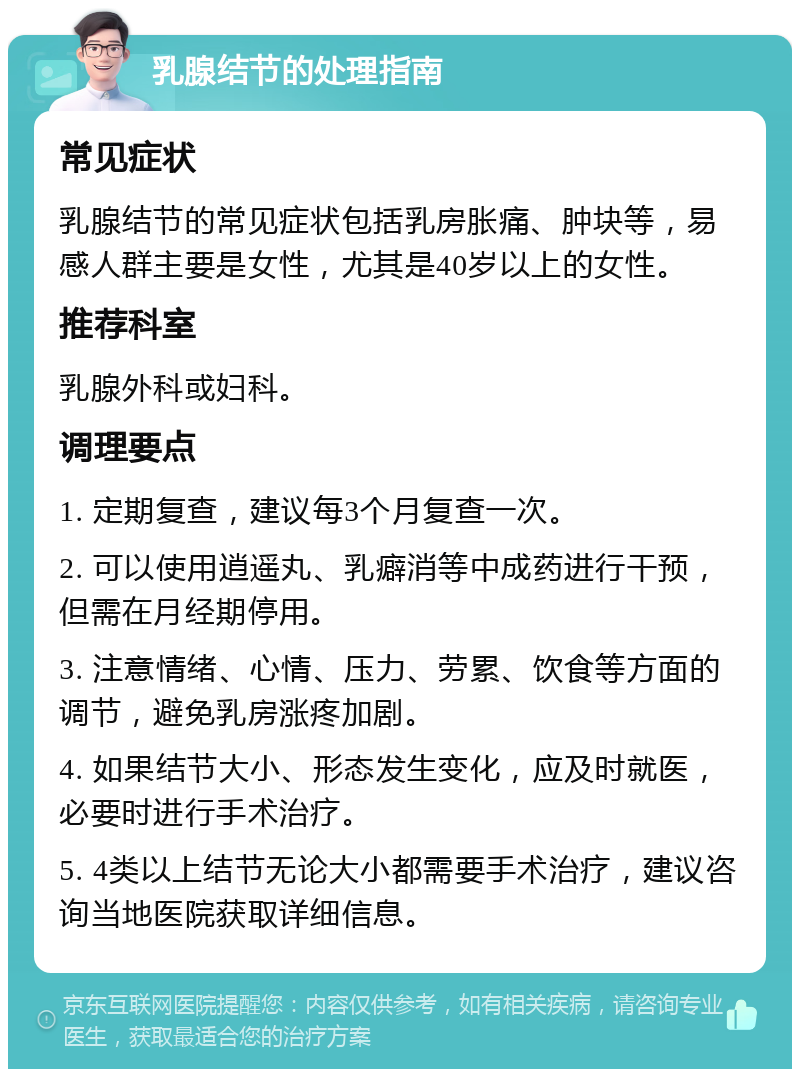 乳腺结节的处理指南 常见症状 乳腺结节的常见症状包括乳房胀痛、肿块等，易感人群主要是女性，尤其是40岁以上的女性。 推荐科室 乳腺外科或妇科。 调理要点 1. 定期复查，建议每3个月复查一次。 2. 可以使用逍遥丸、乳癖消等中成药进行干预，但需在月经期停用。 3. 注意情绪、心情、压力、劳累、饮食等方面的调节，避免乳房涨疼加剧。 4. 如果结节大小、形态发生变化，应及时就医，必要时进行手术治疗。 5. 4类以上结节无论大小都需要手术治疗，建议咨询当地医院获取详细信息。