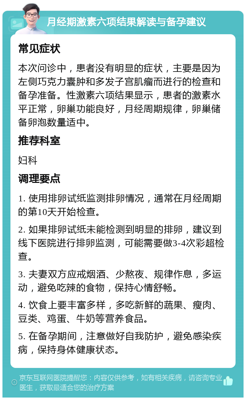 月经期激素六项结果解读与备孕建议 常见症状 本次问诊中，患者没有明显的症状，主要是因为左侧巧克力囊肿和多发子宫肌瘤而进行的检查和备孕准备。性激素六项结果显示，患者的激素水平正常，卵巢功能良好，月经周期规律，卵巢储备卵泡数量适中。 推荐科室 妇科 调理要点 1. 使用排卵试纸监测排卵情况，通常在月经周期的第10天开始检查。 2. 如果排卵试纸未能检测到明显的排卵，建议到线下医院进行排卵监测，可能需要做3-4次彩超检查。 3. 夫妻双方应戒烟酒、少熬夜、规律作息，多运动，避免吃辣的食物，保持心情舒畅。 4. 饮食上要丰富多样，多吃新鲜的蔬果、瘦肉、豆类、鸡蛋、牛奶等营养食品。 5. 在备孕期间，注意做好自我防护，避免感染疾病，保持身体健康状态。