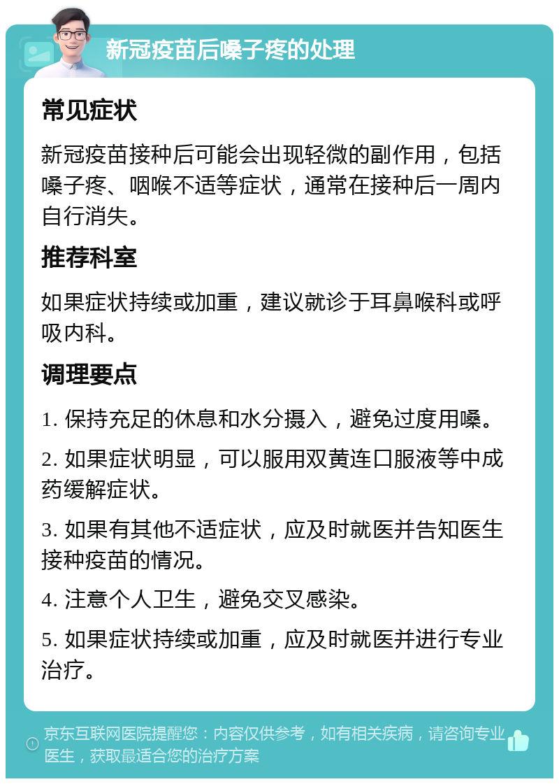 新冠疫苗后嗓子疼的处理 常见症状 新冠疫苗接种后可能会出现轻微的副作用，包括嗓子疼、咽喉不适等症状，通常在接种后一周内自行消失。 推荐科室 如果症状持续或加重，建议就诊于耳鼻喉科或呼吸内科。 调理要点 1. 保持充足的休息和水分摄入，避免过度用嗓。 2. 如果症状明显，可以服用双黄连口服液等中成药缓解症状。 3. 如果有其他不适症状，应及时就医并告知医生接种疫苗的情况。 4. 注意个人卫生，避免交叉感染。 5. 如果症状持续或加重，应及时就医并进行专业治疗。