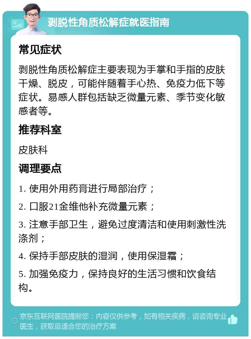 剥脱性角质松解症就医指南 常见症状 剥脱性角质松解症主要表现为手掌和手指的皮肤干燥、脱皮，可能伴随着手心热、免疫力低下等症状。易感人群包括缺乏微量元素、季节变化敏感者等。 推荐科室 皮肤科 调理要点 1. 使用外用药膏进行局部治疗； 2. 口服21金维他补充微量元素； 3. 注意手部卫生，避免过度清洁和使用刺激性洗涤剂； 4. 保持手部皮肤的湿润，使用保湿霜； 5. 加强免疫力，保持良好的生活习惯和饮食结构。