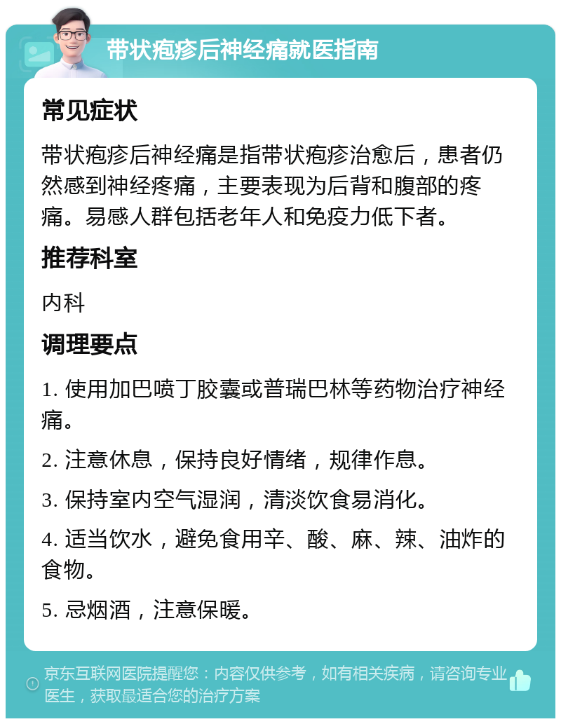 带状疱疹后神经痛就医指南 常见症状 带状疱疹后神经痛是指带状疱疹治愈后，患者仍然感到神经疼痛，主要表现为后背和腹部的疼痛。易感人群包括老年人和免疫力低下者。 推荐科室 内科 调理要点 1. 使用加巴喷丁胶囊或普瑞巴林等药物治疗神经痛。 2. 注意休息，保持良好情绪，规律作息。 3. 保持室内空气湿润，清淡饮食易消化。 4. 适当饮水，避免食用辛、酸、麻、辣、油炸的食物。 5. 忌烟酒，注意保暖。