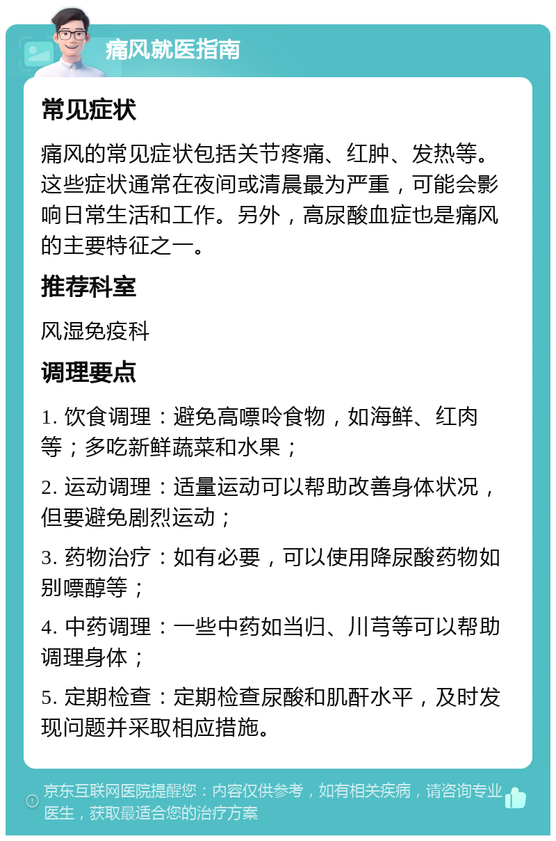 痛风就医指南 常见症状 痛风的常见症状包括关节疼痛、红肿、发热等。这些症状通常在夜间或清晨最为严重，可能会影响日常生活和工作。另外，高尿酸血症也是痛风的主要特征之一。 推荐科室 风湿免疫科 调理要点 1. 饮食调理：避免高嘌呤食物，如海鲜、红肉等；多吃新鲜蔬菜和水果； 2. 运动调理：适量运动可以帮助改善身体状况，但要避免剧烈运动； 3. 药物治疗：如有必要，可以使用降尿酸药物如别嘌醇等； 4. 中药调理：一些中药如当归、川芎等可以帮助调理身体； 5. 定期检查：定期检查尿酸和肌酐水平，及时发现问题并采取相应措施。