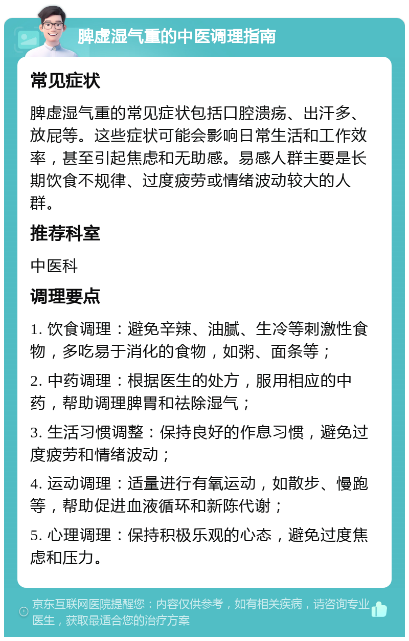 脾虚湿气重的中医调理指南 常见症状 脾虚湿气重的常见症状包括口腔溃疡、出汗多、放屁等。这些症状可能会影响日常生活和工作效率，甚至引起焦虑和无助感。易感人群主要是长期饮食不规律、过度疲劳或情绪波动较大的人群。 推荐科室 中医科 调理要点 1. 饮食调理：避免辛辣、油腻、生冷等刺激性食物，多吃易于消化的食物，如粥、面条等； 2. 中药调理：根据医生的处方，服用相应的中药，帮助调理脾胃和祛除湿气； 3. 生活习惯调整：保持良好的作息习惯，避免过度疲劳和情绪波动； 4. 运动调理：适量进行有氧运动，如散步、慢跑等，帮助促进血液循环和新陈代谢； 5. 心理调理：保持积极乐观的心态，避免过度焦虑和压力。