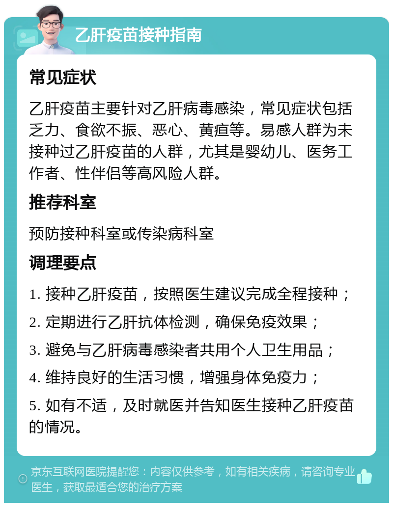 乙肝疫苗接种指南 常见症状 乙肝疫苗主要针对乙肝病毒感染，常见症状包括乏力、食欲不振、恶心、黄疸等。易感人群为未接种过乙肝疫苗的人群，尤其是婴幼儿、医务工作者、性伴侣等高风险人群。 推荐科室 预防接种科室或传染病科室 调理要点 1. 接种乙肝疫苗，按照医生建议完成全程接种； 2. 定期进行乙肝抗体检测，确保免疫效果； 3. 避免与乙肝病毒感染者共用个人卫生用品； 4. 维持良好的生活习惯，增强身体免疫力； 5. 如有不适，及时就医并告知医生接种乙肝疫苗的情况。