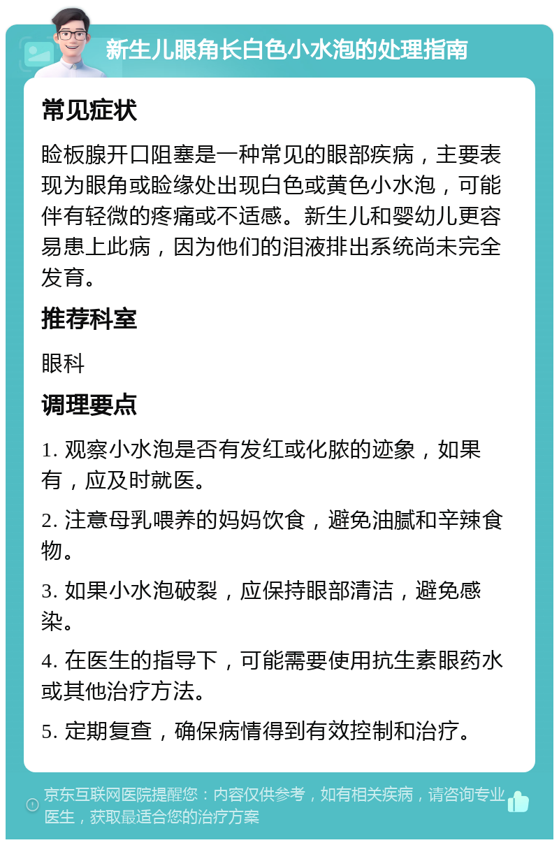 新生儿眼角长白色小水泡的处理指南 常见症状 睑板腺开口阻塞是一种常见的眼部疾病，主要表现为眼角或睑缘处出现白色或黄色小水泡，可能伴有轻微的疼痛或不适感。新生儿和婴幼儿更容易患上此病，因为他们的泪液排出系统尚未完全发育。 推荐科室 眼科 调理要点 1. 观察小水泡是否有发红或化脓的迹象，如果有，应及时就医。 2. 注意母乳喂养的妈妈饮食，避免油腻和辛辣食物。 3. 如果小水泡破裂，应保持眼部清洁，避免感染。 4. 在医生的指导下，可能需要使用抗生素眼药水或其他治疗方法。 5. 定期复查，确保病情得到有效控制和治疗。