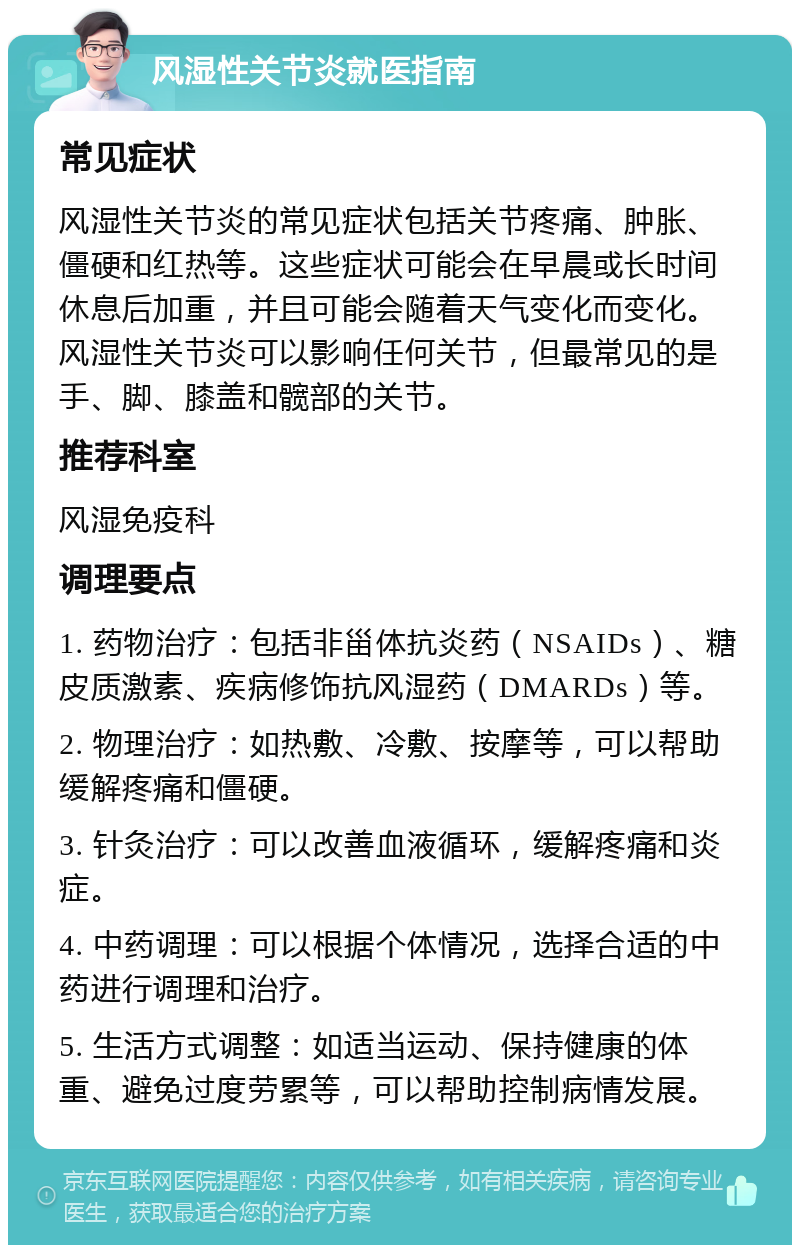 风湿性关节炎就医指南 常见症状 风湿性关节炎的常见症状包括关节疼痛、肿胀、僵硬和红热等。这些症状可能会在早晨或长时间休息后加重，并且可能会随着天气变化而变化。风湿性关节炎可以影响任何关节，但最常见的是手、脚、膝盖和髋部的关节。 推荐科室 风湿免疫科 调理要点 1. 药物治疗：包括非甾体抗炎药（NSAIDs）、糖皮质激素、疾病修饰抗风湿药（DMARDs）等。 2. 物理治疗：如热敷、冷敷、按摩等，可以帮助缓解疼痛和僵硬。 3. 针灸治疗：可以改善血液循环，缓解疼痛和炎症。 4. 中药调理：可以根据个体情况，选择合适的中药进行调理和治疗。 5. 生活方式调整：如适当运动、保持健康的体重、避免过度劳累等，可以帮助控制病情发展。