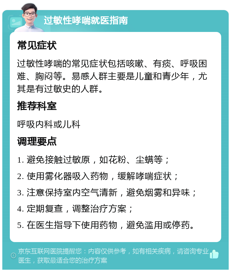 过敏性哮喘就医指南 常见症状 过敏性哮喘的常见症状包括咳嗽、有痰、呼吸困难、胸闷等。易感人群主要是儿童和青少年，尤其是有过敏史的人群。 推荐科室 呼吸内科或儿科 调理要点 1. 避免接触过敏原，如花粉、尘螨等； 2. 使用雾化器吸入药物，缓解哮喘症状； 3. 注意保持室内空气清新，避免烟雾和异味； 4. 定期复查，调整治疗方案； 5. 在医生指导下使用药物，避免滥用或停药。