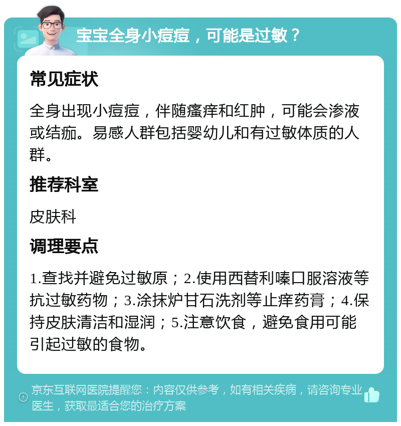 宝宝全身小痘痘，可能是过敏？ 常见症状 全身出现小痘痘，伴随瘙痒和红肿，可能会渗液或结痂。易感人群包括婴幼儿和有过敏体质的人群。 推荐科室 皮肤科 调理要点 1.查找并避免过敏原；2.使用西替利嗪口服溶液等抗过敏药物；3.涂抹炉甘石洗剂等止痒药膏；4.保持皮肤清洁和湿润；5.注意饮食，避免食用可能引起过敏的食物。