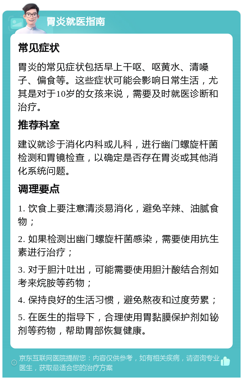 胃炎就医指南 常见症状 胃炎的常见症状包括早上干呕、呕黄水、清嗓子、偏食等。这些症状可能会影响日常生活，尤其是对于10岁的女孩来说，需要及时就医诊断和治疗。 推荐科室 建议就诊于消化内科或儿科，进行幽门螺旋杆菌检测和胃镜检查，以确定是否存在胃炎或其他消化系统问题。 调理要点 1. 饮食上要注意清淡易消化，避免辛辣、油腻食物； 2. 如果检测出幽门螺旋杆菌感染，需要使用抗生素进行治疗； 3. 对于胆汁吐出，可能需要使用胆汁酸结合剂如考来烷胺等药物； 4. 保持良好的生活习惯，避免熬夜和过度劳累； 5. 在医生的指导下，合理使用胃黏膜保护剂如铋剂等药物，帮助胃部恢复健康。