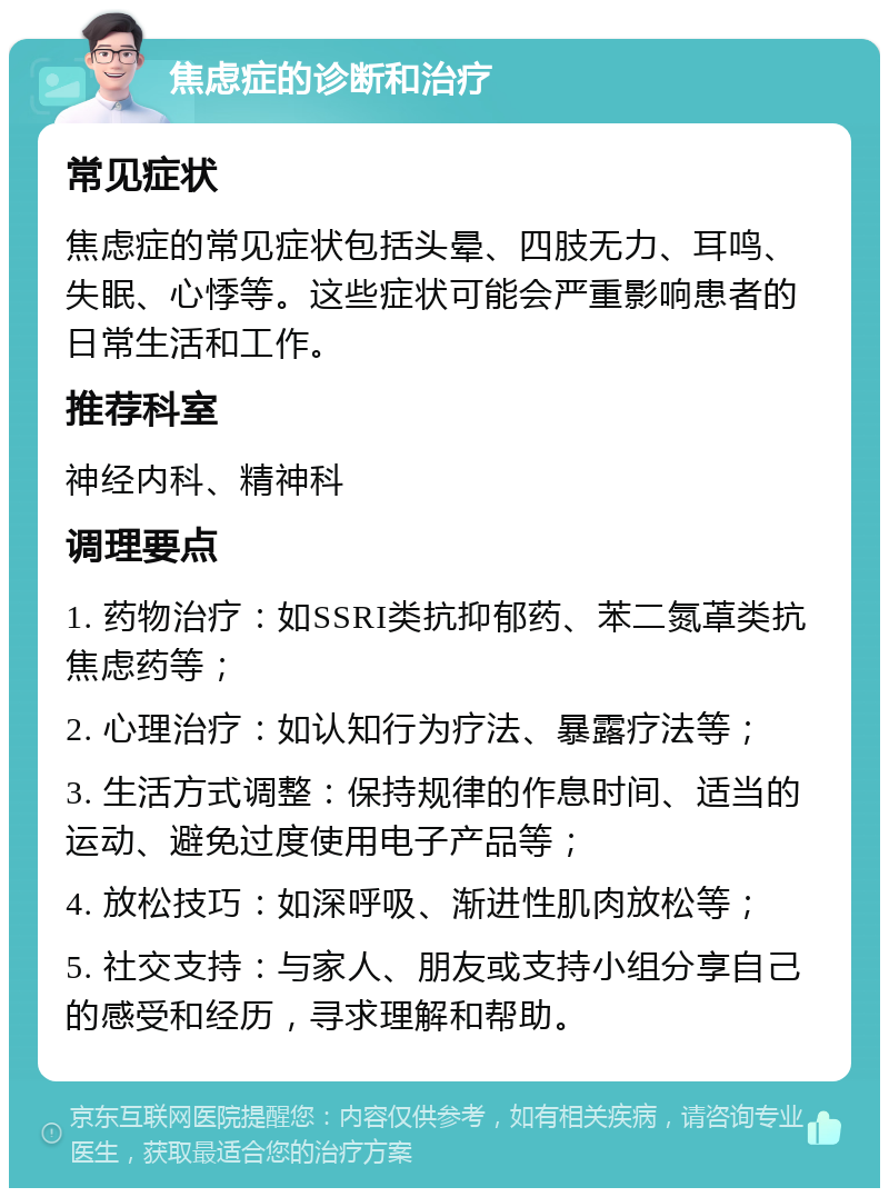 焦虑症的诊断和治疗 常见症状 焦虑症的常见症状包括头晕、四肢无力、耳鸣、失眠、心悸等。这些症状可能会严重影响患者的日常生活和工作。 推荐科室 神经内科、精神科 调理要点 1. 药物治疗：如SSRI类抗抑郁药、苯二氮䓬类抗焦虑药等； 2. 心理治疗：如认知行为疗法、暴露疗法等； 3. 生活方式调整：保持规律的作息时间、适当的运动、避免过度使用电子产品等； 4. 放松技巧：如深呼吸、渐进性肌肉放松等； 5. 社交支持：与家人、朋友或支持小组分享自己的感受和经历，寻求理解和帮助。