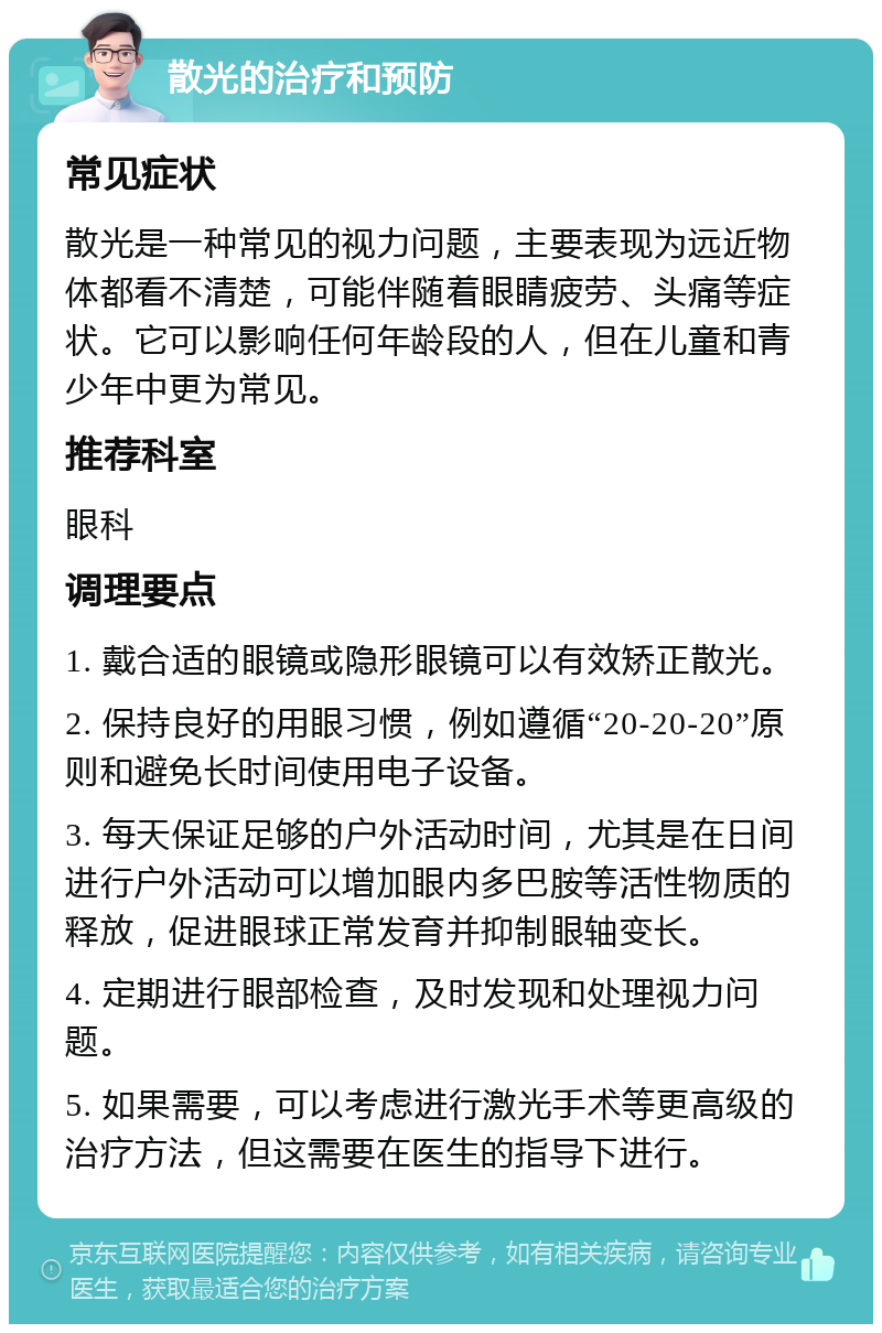 散光的治疗和预防 常见症状 散光是一种常见的视力问题，主要表现为远近物体都看不清楚，可能伴随着眼睛疲劳、头痛等症状。它可以影响任何年龄段的人，但在儿童和青少年中更为常见。 推荐科室 眼科 调理要点 1. 戴合适的眼镜或隐形眼镜可以有效矫正散光。 2. 保持良好的用眼习惯，例如遵循“20-20-20”原则和避免长时间使用电子设备。 3. 每天保证足够的户外活动时间，尤其是在日间进行户外活动可以增加眼内多巴胺等活性物质的释放，促进眼球正常发育并抑制眼轴变长。 4. 定期进行眼部检查，及时发现和处理视力问题。 5. 如果需要，可以考虑进行激光手术等更高级的治疗方法，但这需要在医生的指导下进行。