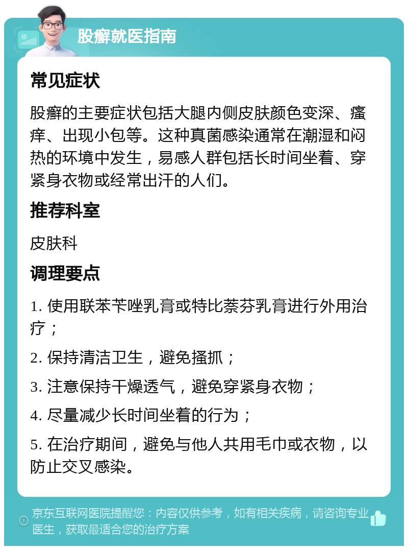 股癣就医指南 常见症状 股癣的主要症状包括大腿内侧皮肤颜色变深、瘙痒、出现小包等。这种真菌感染通常在潮湿和闷热的环境中发生，易感人群包括长时间坐着、穿紧身衣物或经常出汗的人们。 推荐科室 皮肤科 调理要点 1. 使用联苯苄唑乳膏或特比萘芬乳膏进行外用治疗； 2. 保持清洁卫生，避免搔抓； 3. 注意保持干燥透气，避免穿紧身衣物； 4. 尽量减少长时间坐着的行为； 5. 在治疗期间，避免与他人共用毛巾或衣物，以防止交叉感染。