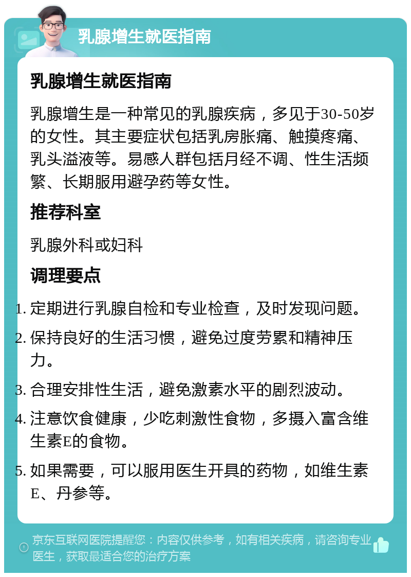 乳腺增生就医指南 乳腺增生就医指南 乳腺增生是一种常见的乳腺疾病，多见于30-50岁的女性。其主要症状包括乳房胀痛、触摸疼痛、乳头溢液等。易感人群包括月经不调、性生活频繁、长期服用避孕药等女性。 推荐科室 乳腺外科或妇科 调理要点 定期进行乳腺自检和专业检查，及时发现问题。 保持良好的生活习惯，避免过度劳累和精神压力。 合理安排性生活，避免激素水平的剧烈波动。 注意饮食健康，少吃刺激性食物，多摄入富含维生素E的食物。 如果需要，可以服用医生开具的药物，如维生素E、丹参等。